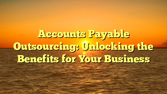 Accounts Payable Outsourcing: Unlocking the Benefits for Your Business