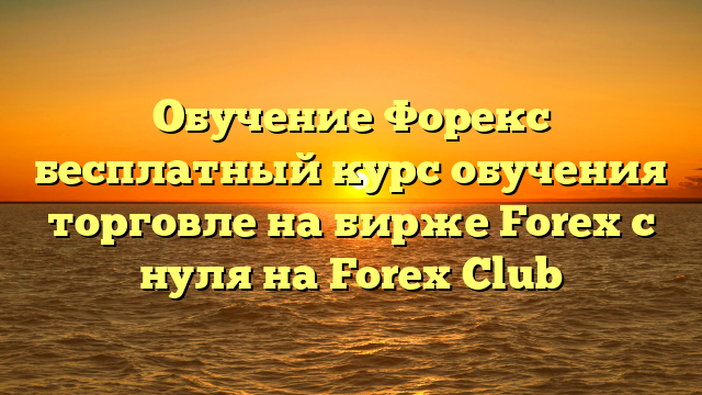 Обучение Форекс бесплатный курс обучения торговле на бирже Forex c нуля на Forex Club